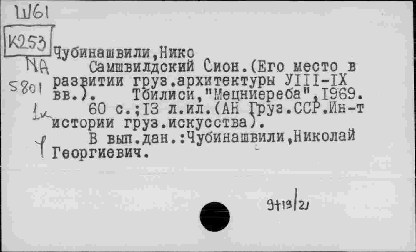 ﻿ÙJé> I
'M
u
Чубинашвили,Нико
Самшвилдский Сион.(Его место в развитии груз .архитектуры УШ-IX вв.). Тбилиси,”Мецниереба”.1969.
60 с.;13 л.ил.(АН Груз.ССР.Ин-т истории груз.искусства).
В выл.дан.:Чубинашвили,Николай Георгиевич.
9+13127